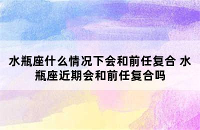 水瓶座什么情况下会和前任复合 水瓶座近期会和前任复合吗